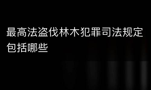 最高法盗伐林木犯罪司法规定包括哪些