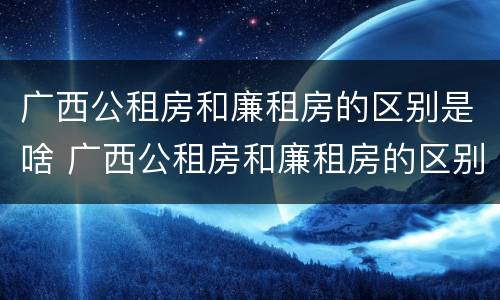广西公租房和廉租房的区别是啥 广西公租房和廉租房的区别是啥呀