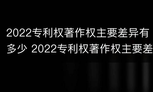 2022专利权著作权主要差异有多少 2022专利权著作权主要差异有多少个