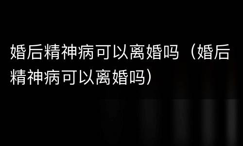 婚后精神病可以离婚吗(婚后精神病可以离婚吗)