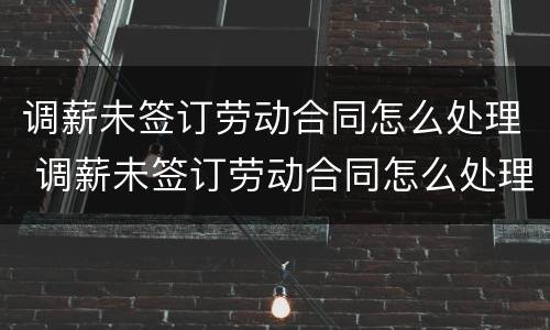 调薪未签订劳动合同怎么处理 调薪未签订劳动合同怎么处理呢