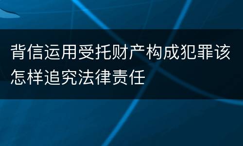 背信运用受托财产构成犯罪该怎样追究法律责任