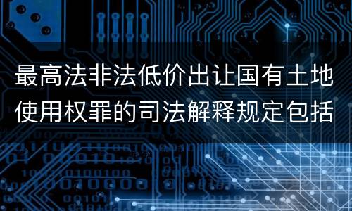 最高法非法低价出让国有土地使用权罪的司法解释规定包括什么