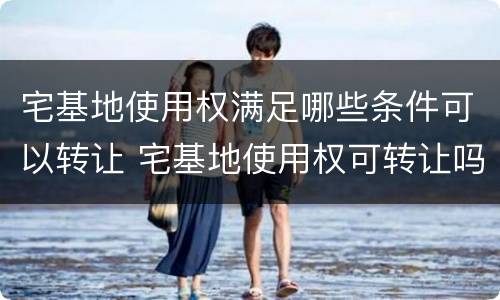 宅基地使用权满足哪些条件可以转让 宅基地使用权可转让吗