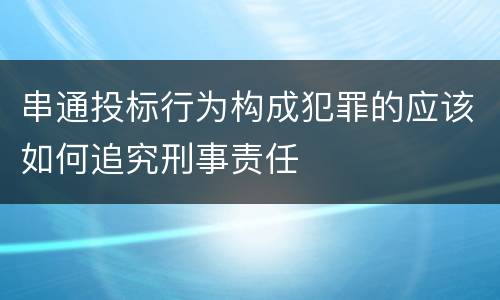 串通投标行为构成犯罪的应该如何追究刑事责任