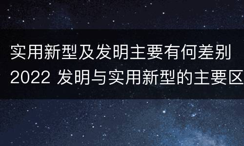 实用新型及发明主要有何差别2022 发明与实用新型的主要区别