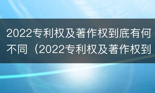 2022专利权及著作权到底有何不同（2022专利权及著作权到底有何不同呢）