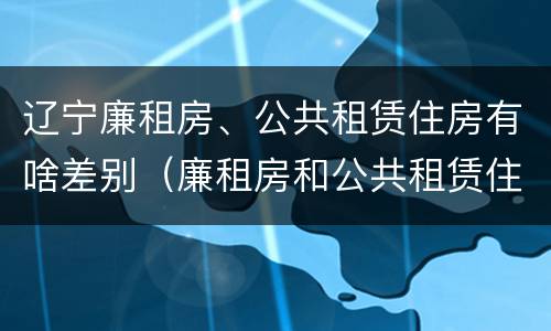 辽宁廉租房、公共租赁住房有啥差别（廉租房和公共租赁住房的区别）