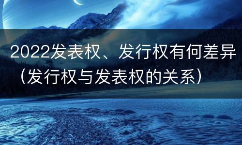 2022发表权、发行权有何差异（发行权与发表权的关系）
