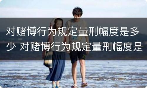 对赌博行为规定量刑幅度是多少 对赌博行为规定量刑幅度是多少呢