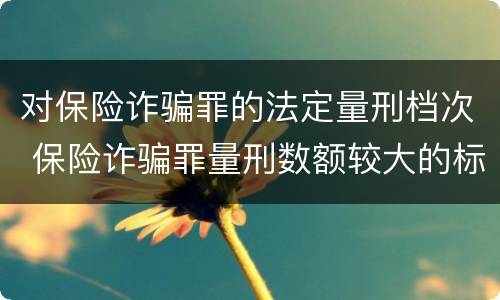 对保险诈骗罪的法定量刑档次 保险诈骗罪量刑数额较大的标准