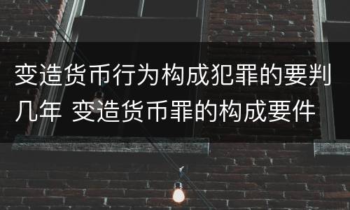 变造货币行为构成犯罪的要判几年 变造货币罪的构成要件