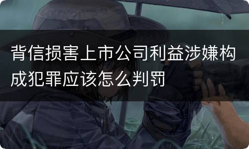 背信损害上市公司利益涉嫌构成犯罪应该怎么判罚