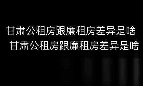 甘肃公租房跟廉租房差异是啥 甘肃公租房跟廉租房差异是啥情况