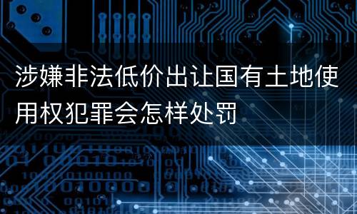 涉嫌非法低价出让国有土地使用权犯罪会怎样处罚