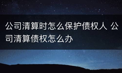 公司清算时怎么保护债权人 公司清算债权怎么办