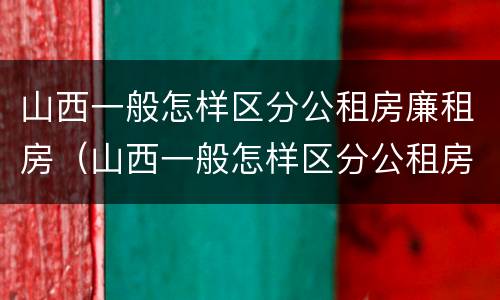 山西一般怎样区分公租房廉租房（山西一般怎样区分公租房廉租房呢）