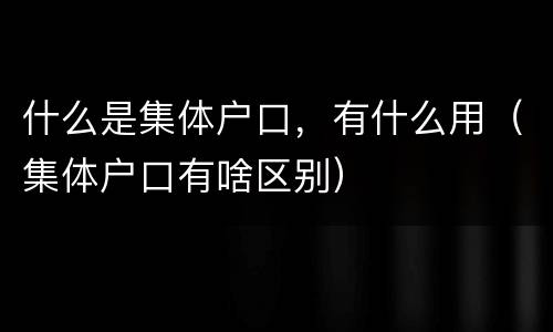 什么是集体户口，有什么用（集体户口有啥区别）