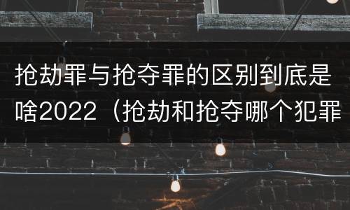 抢劫罪与抢夺罪的区别到底是啥2022（抢劫和抢夺哪个犯罪性质严重）