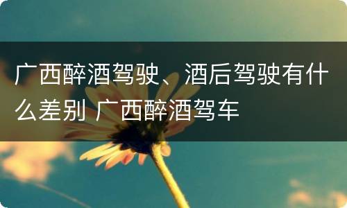 广西醉酒驾驶、酒后驾驶有什么差别 广西醉酒驾车