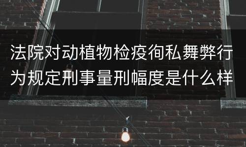 法院对动植物检疫徇私舞弊行为规定刑事量刑幅度是什么样