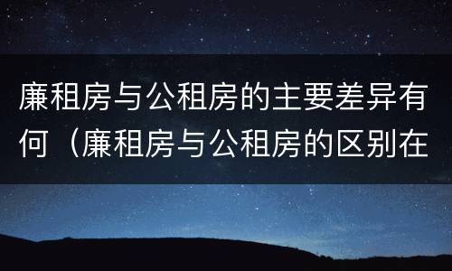 廉租房与公租房的主要差异有何(廉租房与公租房的区别在哪里)