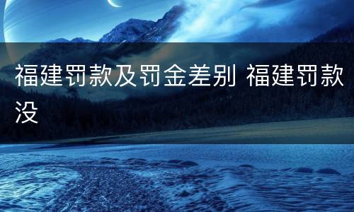 福建罚款及罚金差别 福建罚款没