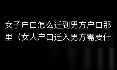 女子户口怎么迁到男方户口那里（女人户口迁入男方需要什么手续）