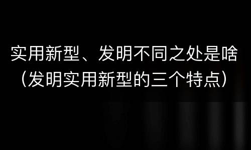 实用新型、发明不同之处是啥（发明实用新型的三个特点）