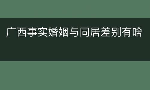 广西事实婚姻与同居差别有啥