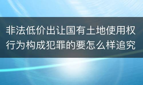 非法低价出让国有土地使用权行为构成犯罪的要怎么样追究法律责任