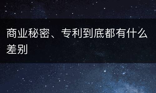 商业秘密、专利到底都有什么差别