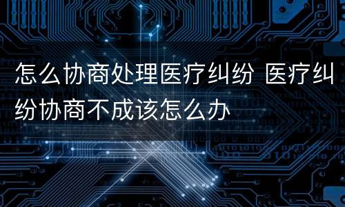 怎么协商处理医疗纠纷 医疗纠纷协商不成该怎么办