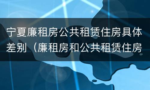 宁夏廉租房公共租赁住房具体差别（廉租房和公共租赁住房的区别）