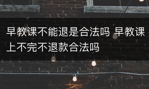 早教课不能退是合法吗 早教课上不完不退款合法吗