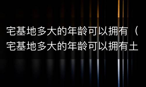 宅基地多大的年龄可以拥有（宅基地多大的年龄可以拥有土地）
