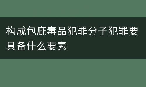 构成包庇毒品犯罪分子犯罪要具备什么要素