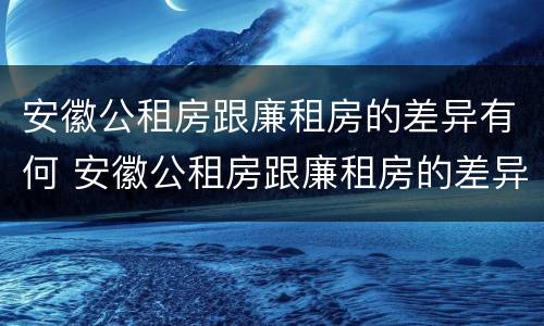 安徽公租房跟廉租房的差异有何 安徽公租房跟廉租房的差异有何影响