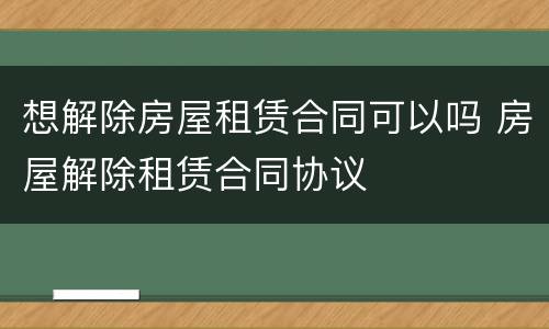想解除房屋租赁合同可以吗 房屋解除租赁合同协议