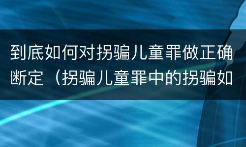 到底如何对拐骗儿童罪做正确断定（拐骗儿童罪中的拐骗如何认定）