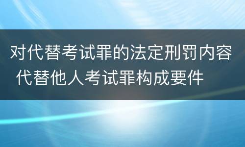 对代替考试罪的法定刑罚内容 代替他人考试罪构成要件