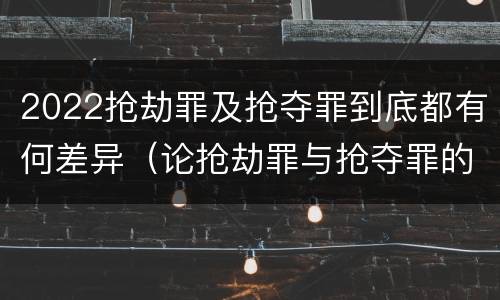 2022抢劫罪及抢夺罪到底都有何差异（论抢劫罪与抢夺罪的界限）