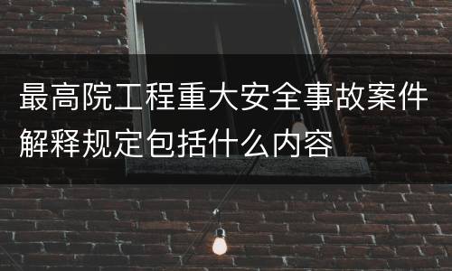 最高院工程重大安全事故案件解释规定包括什么内容