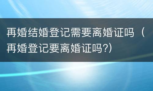 再婚结婚登记需要离婚证吗（再婚登记要离婚证吗?）