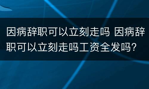 因病辞职可以立刻走吗 因病辞职可以立刻走吗工资全发吗?