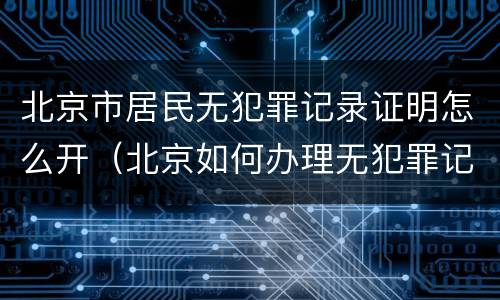 北京市居民无犯罪记录证明怎么开(北京如何办理无犯罪记录证明)
