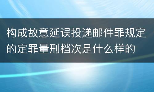 构成故意延误投递邮件罪规定的定罪量刑档次是什么样的
