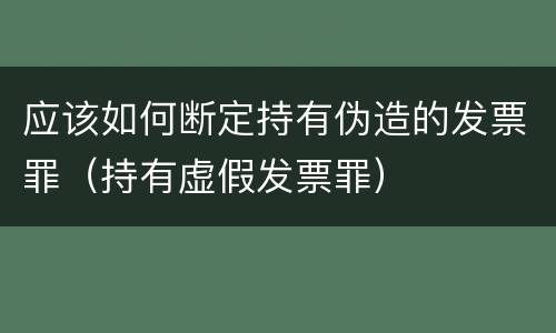 应该如何断定持有伪造的发票罪（持有虚假发票罪）