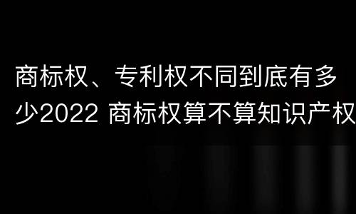 商标权、专利权不同到底有多少2022 商标权算不算知识产权