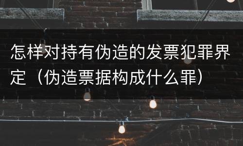 怎样对持有伪造的发票犯罪界定（伪造票据构成什么罪）